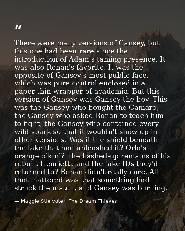 There were many versions of Gansey, but this one had been rare since the introduction of Adam's taming presence. It was  — Maggie Stiefvater, The Dream Thieves