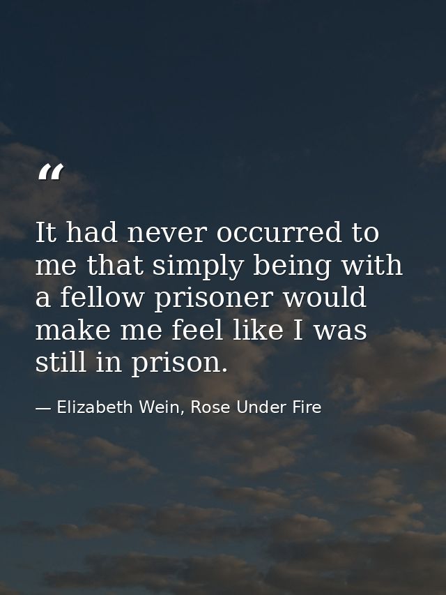 It had never occurred to me that simply being with a fellow prisoner would make me feel like I was still in prison. — Elizabeth Wein, Rose Under Fire