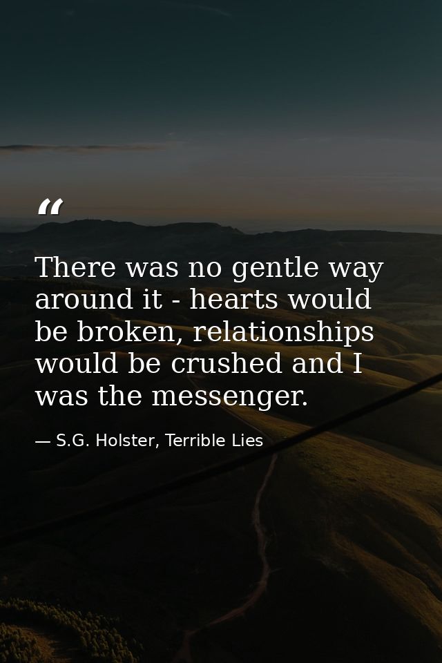 There was no gentle way around it - hearts would be broken, relationships would be crushed and I was the messenger. — S.G. Holster, Terrible Lies