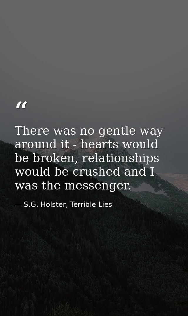 There was no gentle way around it - hearts would be broken, relationships would be crushed and I was the messenger. — S.G. Holster, Terrible Lies