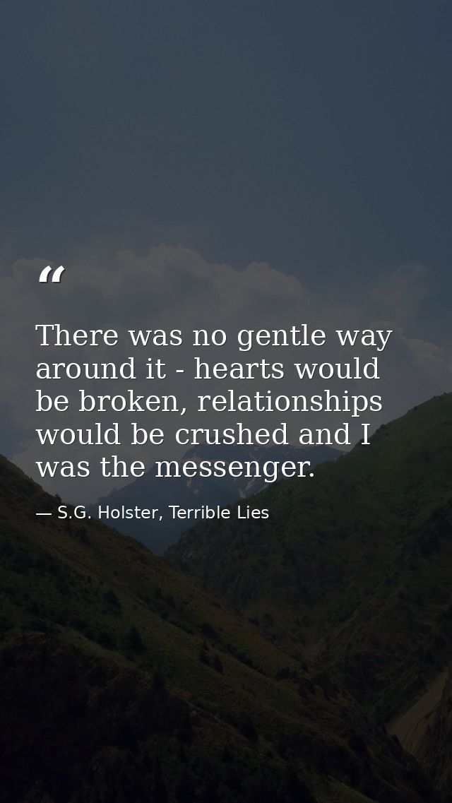 There was no gentle way around it - hearts would be broken, relationships would be crushed and I was the messenger. — S.G. Holster, Terrible Lies