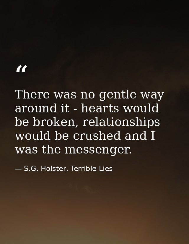 There was no gentle way around it - hearts would be broken, relationships would be crushed and I was the messenger. — S.G. Holster, Terrible Lies
