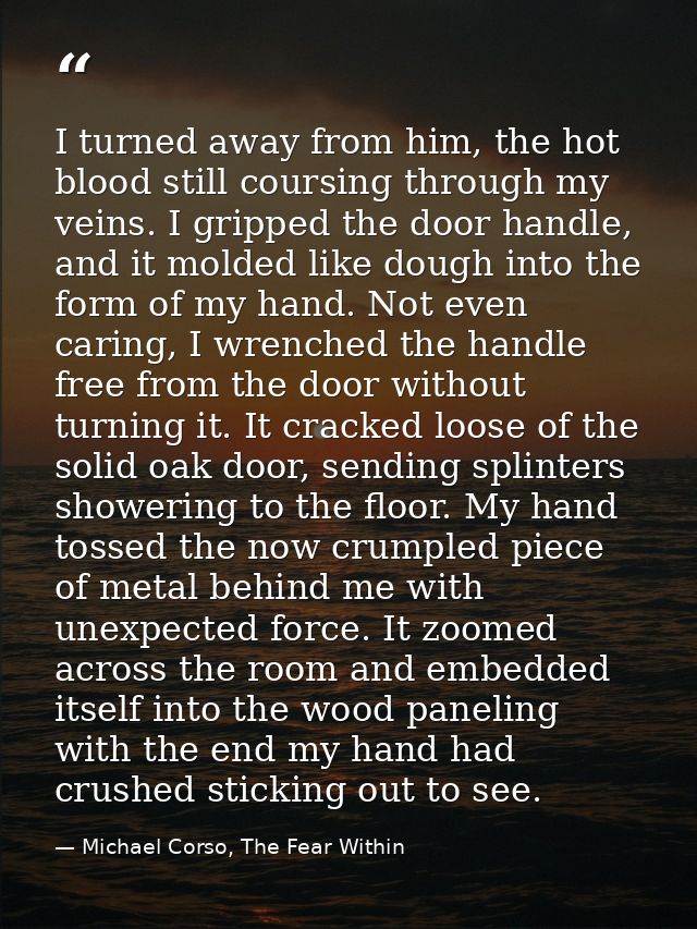 I turned away from him, the hot blood still coursing through my veins. I gripped the door handle, and it molded like dou — Michael Corso, The Fear Within
