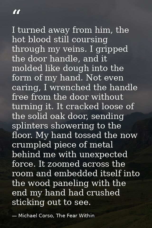 I turned away from him, the hot blood still coursing through my veins. I gripped the door handle, and it molded like dou — Michael Corso, The Fear Within