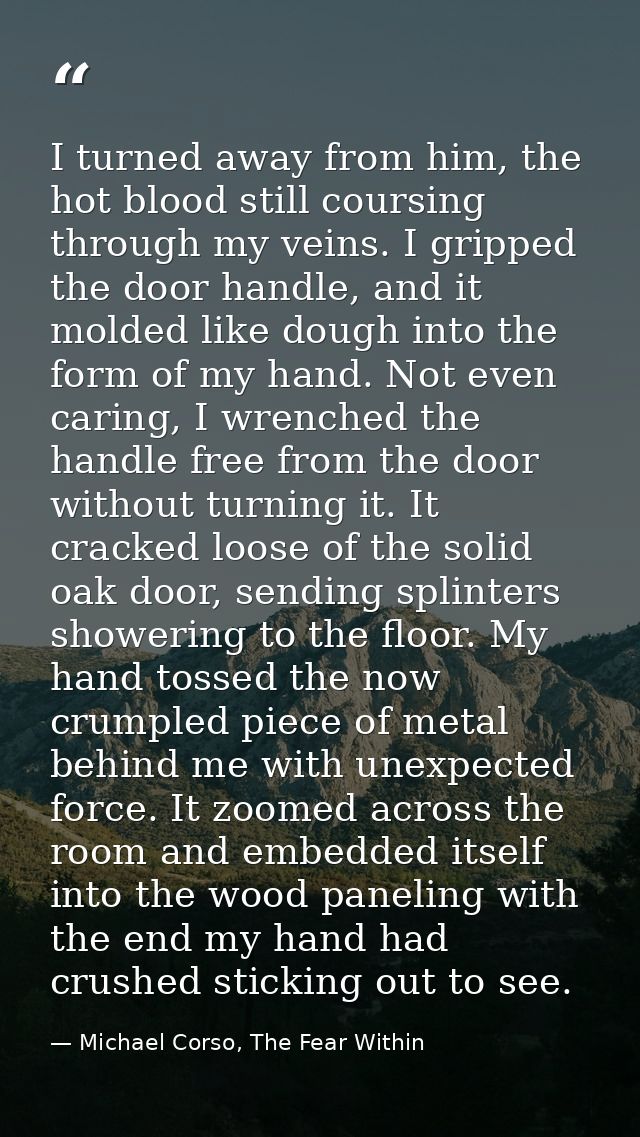 I turned away from him, the hot blood still coursing through my veins. I gripped the door handle, and it molded like dou — Michael Corso, The Fear Within