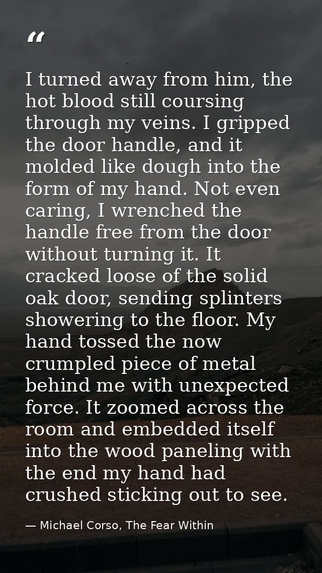 I turned away from him, the hot blood still coursing through my veins. I gripped the door handle, and it molded like dou — Michael Corso, The Fear Within