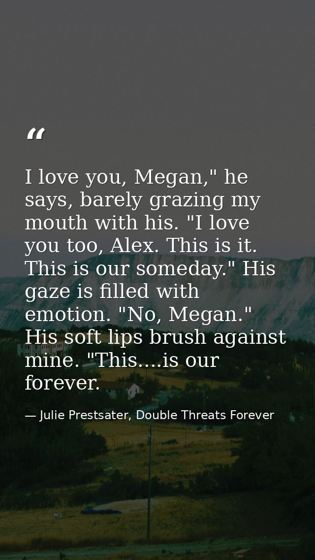I love you, Megan," he says, barely grazing my mouth with his. "I love you too, Alex. This is it. This is our someday."  — Julie Prestsater, Double Threats Forever