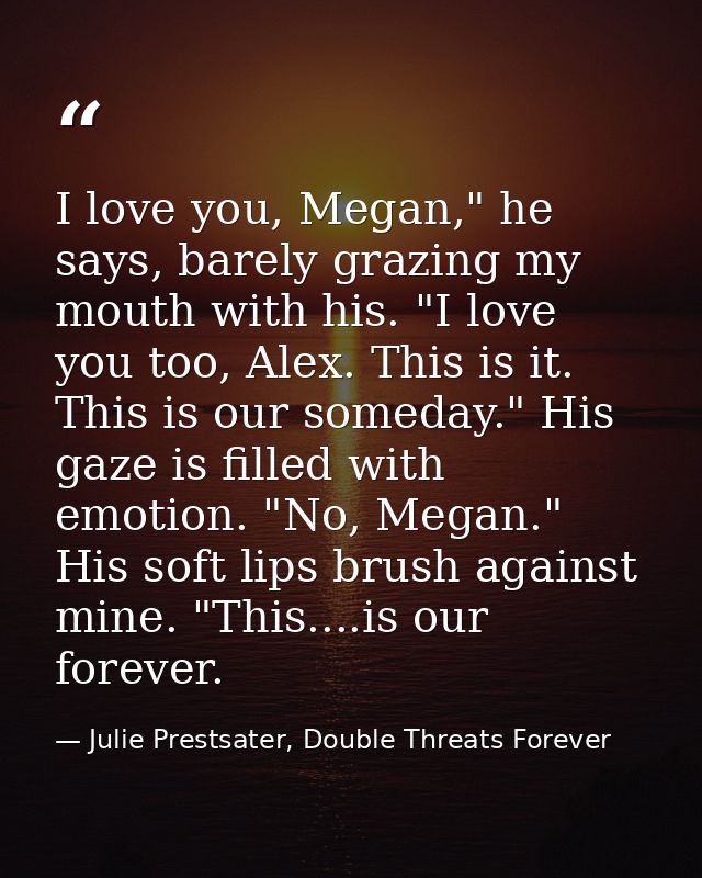 I love you, Megan," he says, barely grazing my mouth with his. "I love you too, Alex. This is it. This is our someday."  — Julie Prestsater, Double Threats Forever