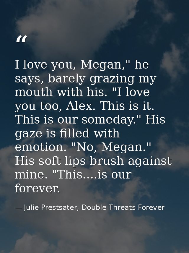 I love you, Megan," he says, barely grazing my mouth with his. "I love you too, Alex. This is it. This is our someday."  — Julie Prestsater, Double Threats Forever