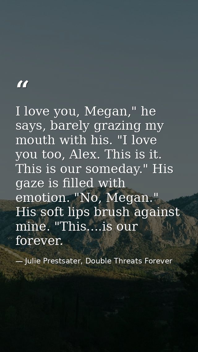 I love you, Megan," he says, barely grazing my mouth with his. "I love you too, Alex. This is it. This is our someday."  — Julie Prestsater, Double Threats Forever