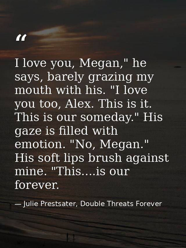 I love you, Megan," he says, barely grazing my mouth with his. "I love you too, Alex. This is it. This is our someday."  — Julie Prestsater, Double Threats Forever