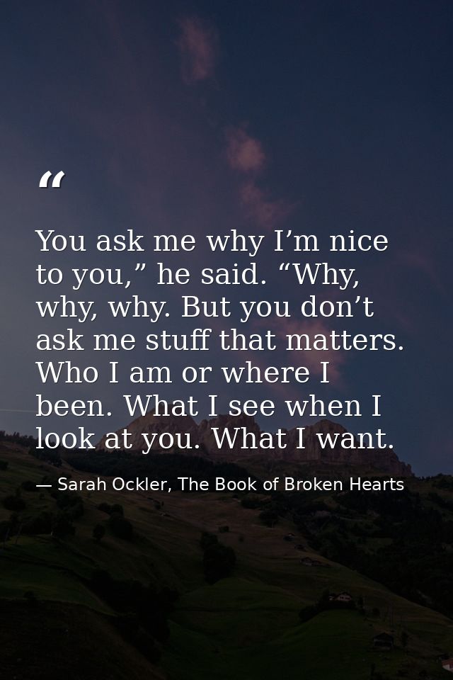 You ask me why I’m nice to you,” he said. “Why, why, why. But you don’t ask me stuff that matters. Who I am or where I b — Sarah Ockler, The Book of Broken Hearts