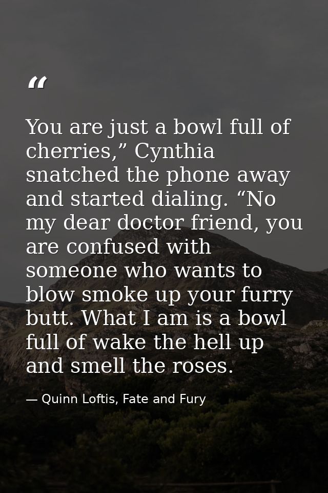 You are just a bowl full of cherries,” Cynthia snatched the phone away and started dialing. “No my dear doctor friend, y — Quinn Loftis, Fate and Fury