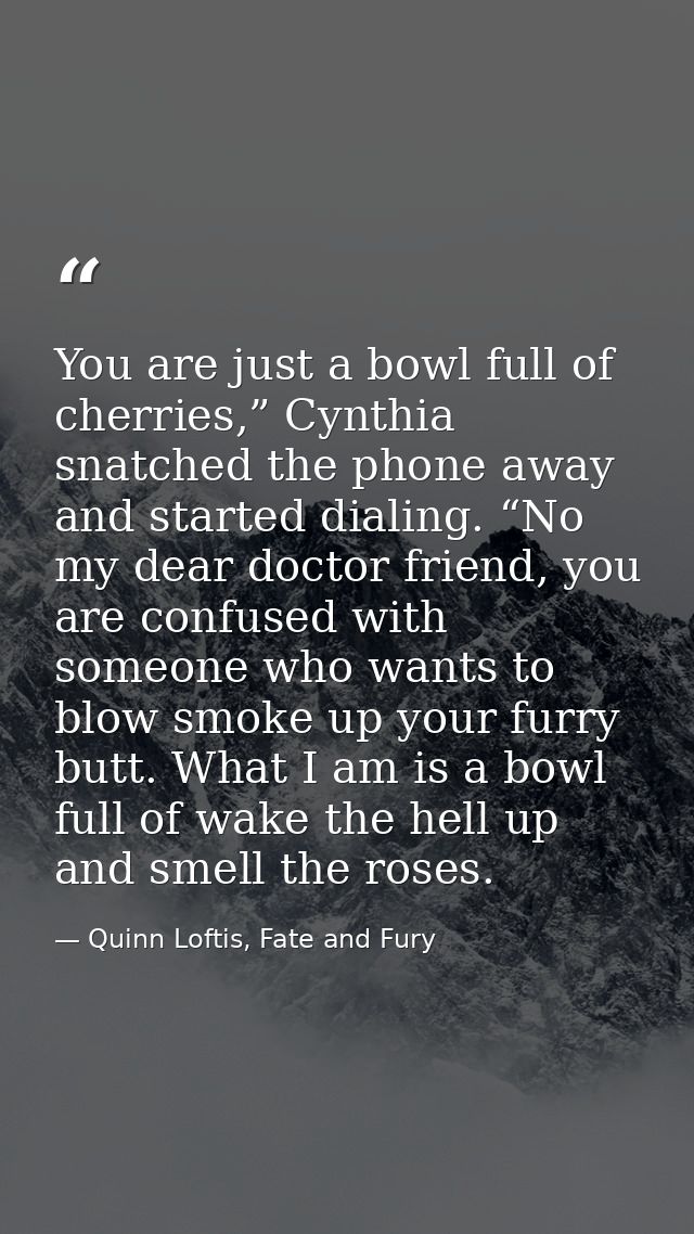 You are just a bowl full of cherries,” Cynthia snatched the phone away and started dialing. “No my dear doctor friend, y — Quinn Loftis, Fate and Fury