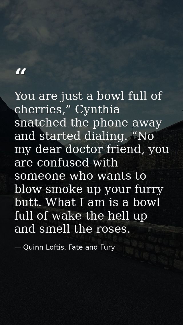 You are just a bowl full of cherries,” Cynthia snatched the phone away and started dialing. “No my dear doctor friend, y — Quinn Loftis, Fate and Fury