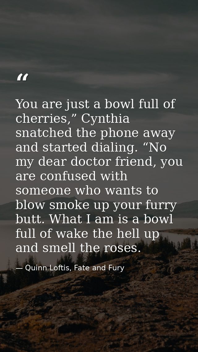 You are just a bowl full of cherries,” Cynthia snatched the phone away and started dialing. “No my dear doctor friend, y — Quinn Loftis, Fate and Fury