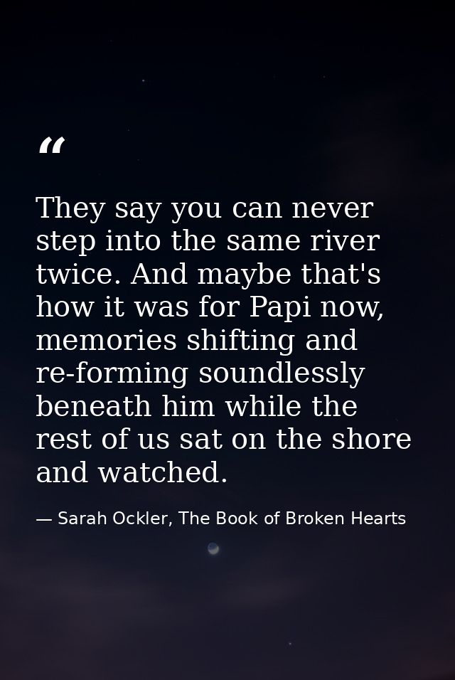 They say you can never step into the same river twice. And maybe that's how it was for Papi now, memories shifting and r — Sarah Ockler, The Book of Broken Hearts