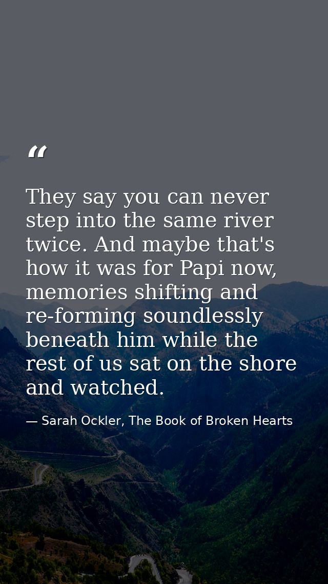 They say you can never step into the same river twice. And maybe that's how it was for Papi now, memories shifting and r — Sarah Ockler, The Book of Broken Hearts