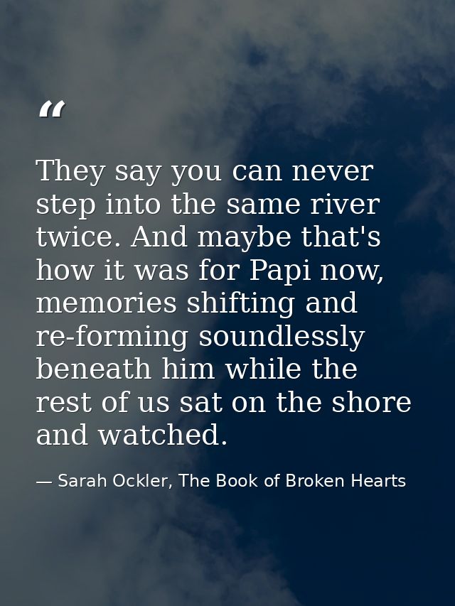 They say you can never step into the same river twice. And maybe that's how it was for Papi now, memories shifting and r — Sarah Ockler, The Book of Broken Hearts