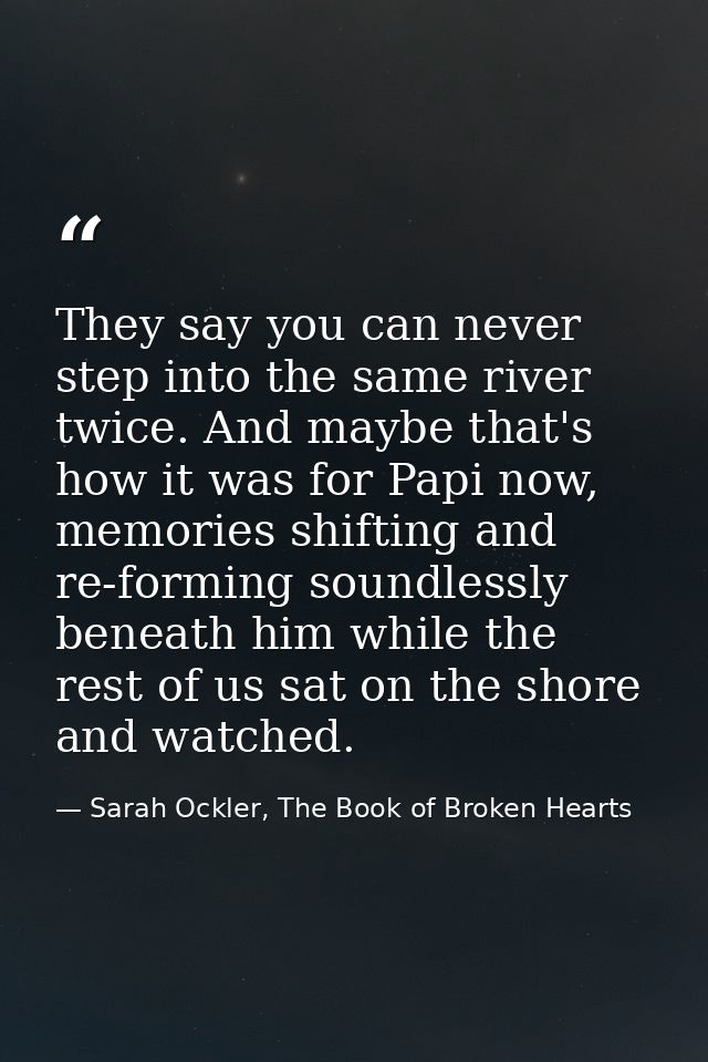 They say you can never step into the same river twice. And maybe that's how it was for Papi now, memories shifting and r — Sarah Ockler, The Book of Broken Hearts