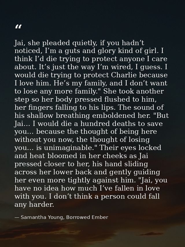 Jai, she pleaded quietly, if you hadn’t noticed, I’m a guts and glory kind of girl. I think I’d die trying to protect an — Samantha Young, Borrowed Ember
