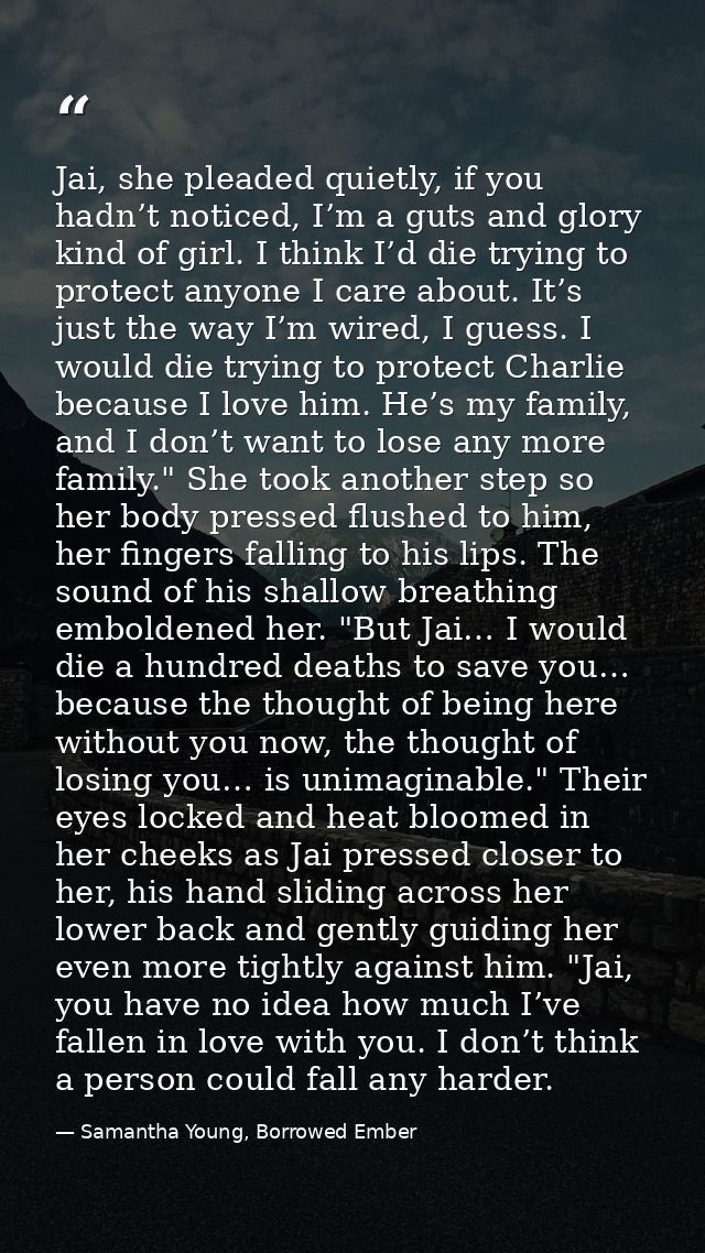Jai, she pleaded quietly, if you hadn’t noticed, I’m a guts and glory kind of girl. I think I’d die trying to protect an — Samantha Young, Borrowed Ember