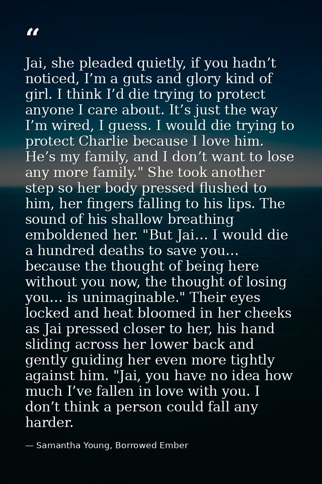 Jai, she pleaded quietly, if you hadn’t noticed, I’m a guts and glory kind of girl. I think I’d die trying to protect an — Samantha Young, Borrowed Ember