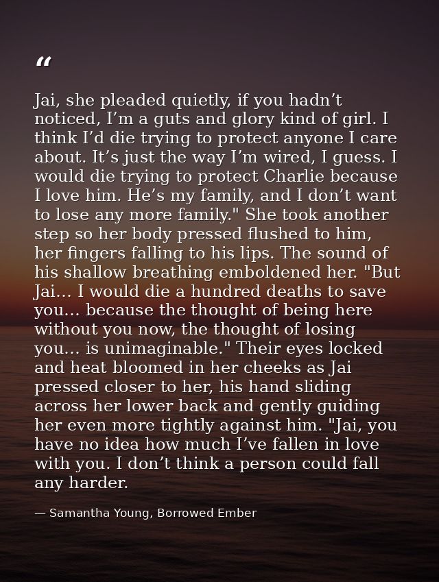 Jai, she pleaded quietly, if you hadn’t noticed, I’m a guts and glory kind of girl. I think I’d die trying to protect an — Samantha Young, Borrowed Ember