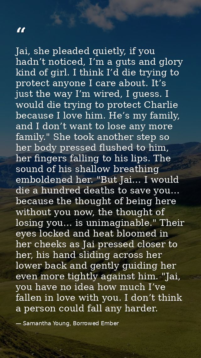 Jai, she pleaded quietly, if you hadn’t noticed, I’m a guts and glory kind of girl. I think I’d die trying to protect an — Samantha Young, Borrowed Ember