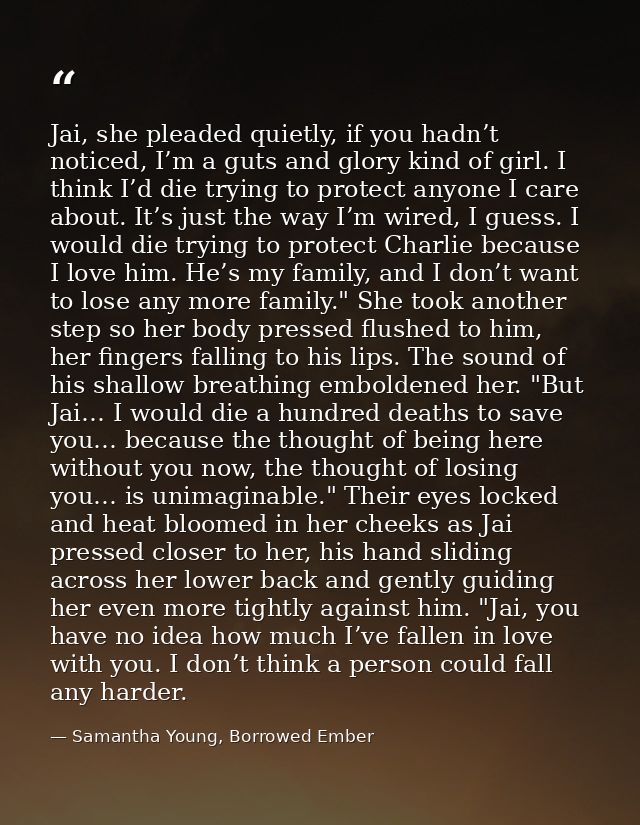 Jai, she pleaded quietly, if you hadn’t noticed, I’m a guts and glory kind of girl. I think I’d die trying to protect an — Samantha Young, Borrowed Ember
