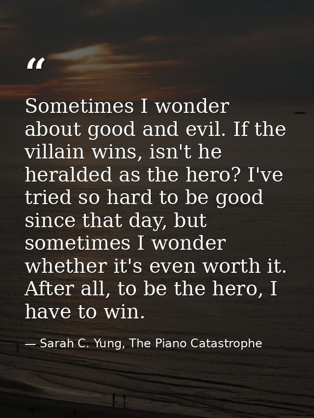 Sometimes I wonder about good and evil. If the villain wins, isn't he heralded as the hero? I've tried so hard to be goo — Sarah C. Yung, The Piano Catastrophe