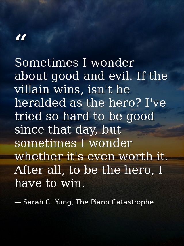 Sometimes I wonder about good and evil. If the villain wins, isn't he heralded as the hero? I've tried so hard to be goo — Sarah C. Yung, The Piano Catastrophe