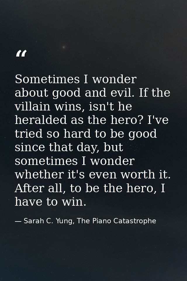 Sometimes I wonder about good and evil. If the villain wins, isn't he heralded as the hero? I've tried so hard to be goo — Sarah C. Yung, The Piano Catastrophe