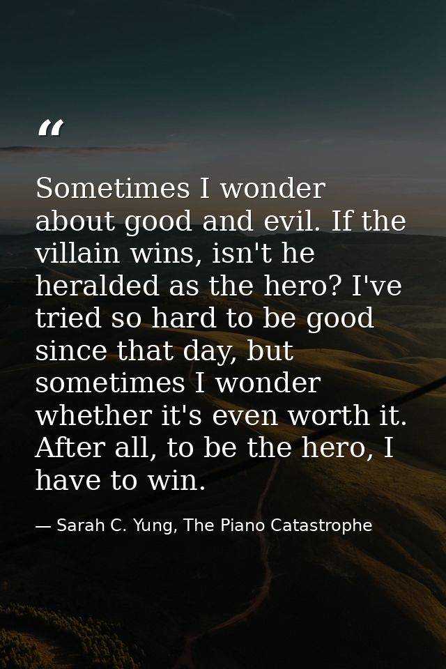 Sometimes I wonder about good and evil. If the villain wins, isn't he heralded as the hero? I've tried so hard to be goo — Sarah C. Yung, The Piano Catastrophe