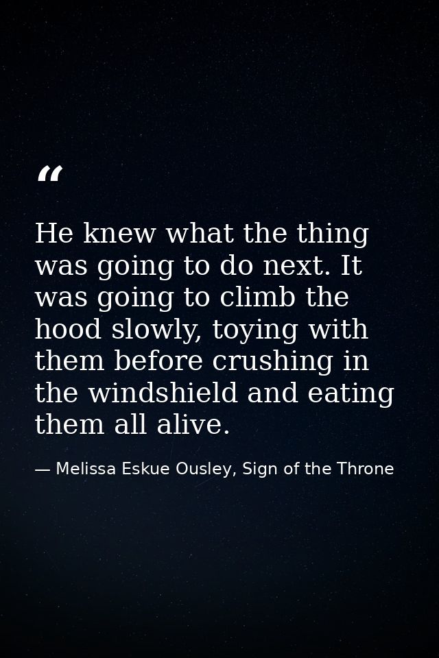 He knew what the thing was going to do next. It was going to climb the hood slowly, toying with them before crushing in  — Melissa Eskue Ousley, Sign of the Throne