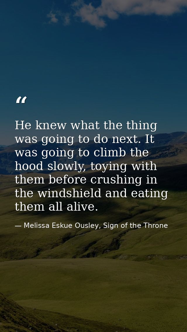 He knew what the thing was going to do next. It was going to climb the hood slowly, toying with them before crushing in  — Melissa Eskue Ousley, Sign of the Throne