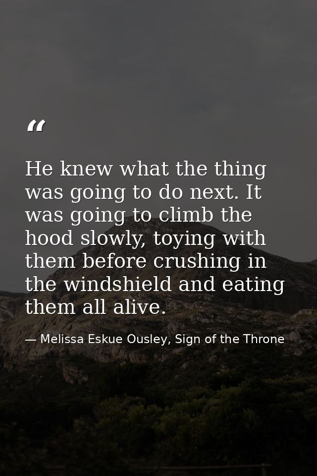 He knew what the thing was going to do next. It was going to climb the hood slowly, toying with them before crushing in  — Melissa Eskue Ousley, Sign of the Throne