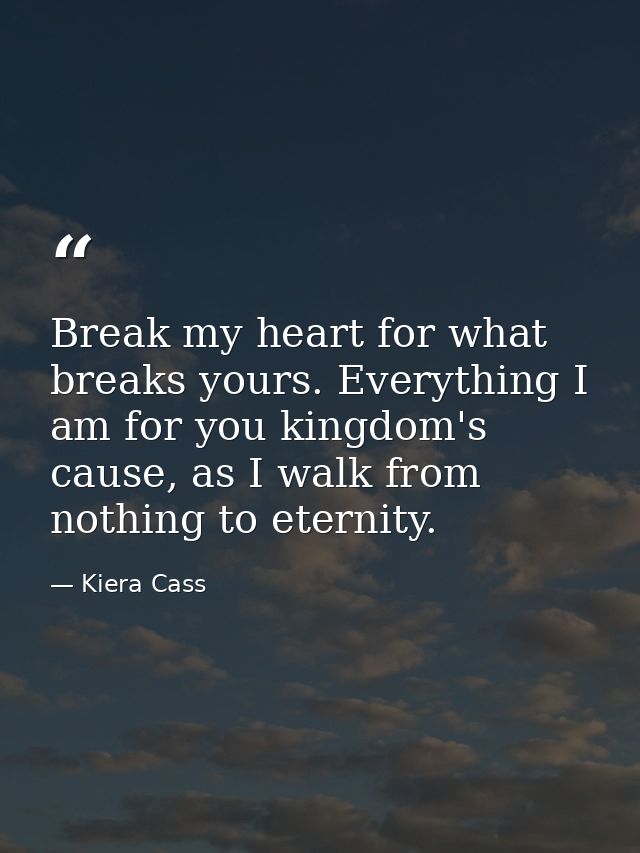 Break my heart for what breaks yours. Everything I am for you kingdom's cause, as I walk from nothing to eternity. — Kiera Cass