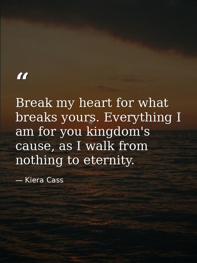 Break my heart for what breaks yours. Everything I am for you kingdom's cause, as I walk from nothing to eternity. — Kiera Cass