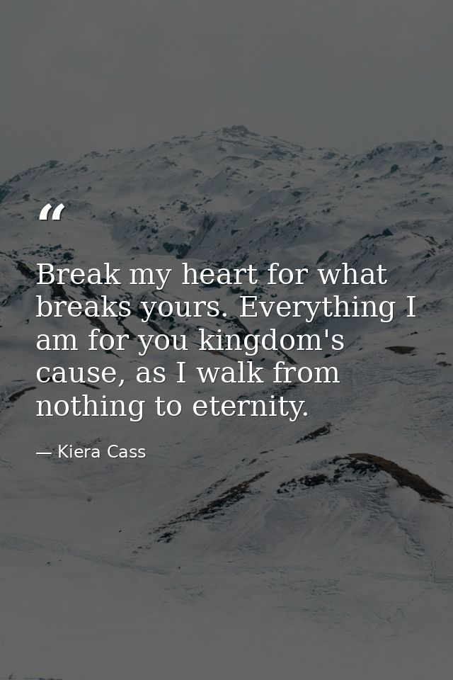 Break my heart for what breaks yours. Everything I am for you kingdom's cause, as I walk from nothing to eternity. — Kiera Cass