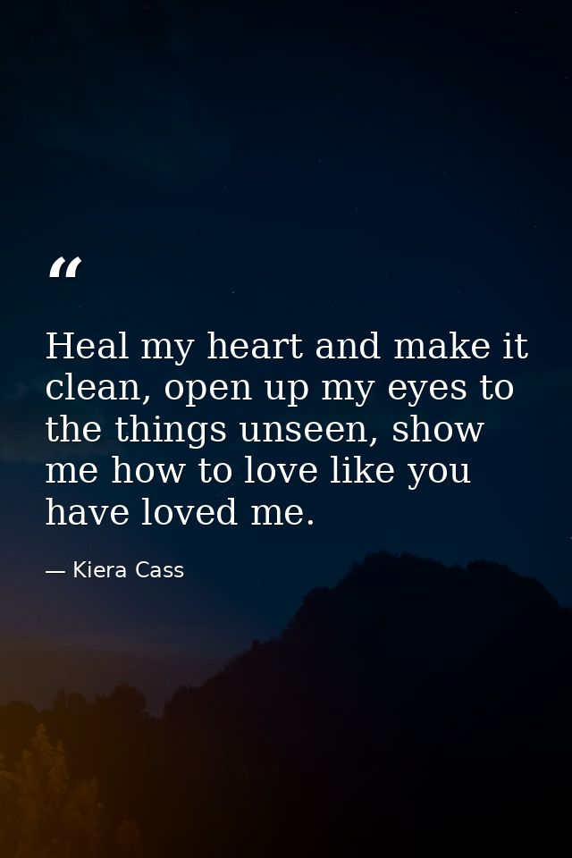 Heal my heart and make it clean, open up my eyes to the things unseen, show me how to love like you have loved me. — Kiera Cass
