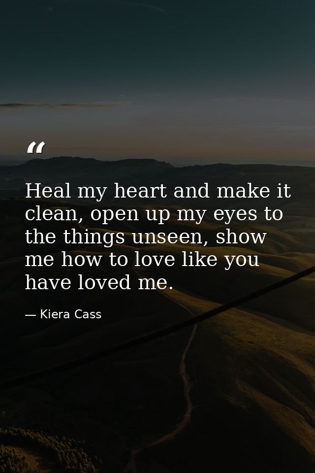 Heal my heart and make it clean, open up my eyes to the things unseen, show me how to love like you have loved me. — Kiera Cass