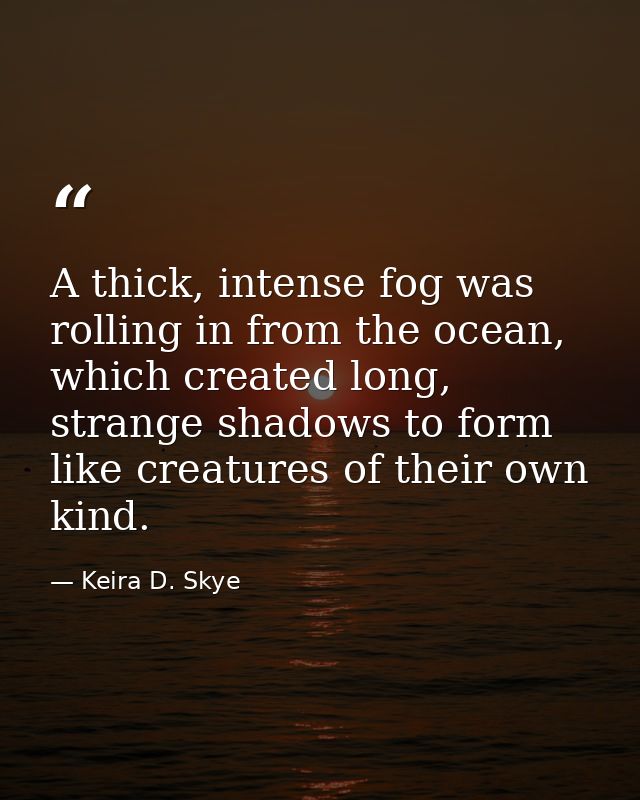 A thick, intense fog was rolling in from the ocean, which created long, strange shadows to form like creatures of their  — Keira D. Skye