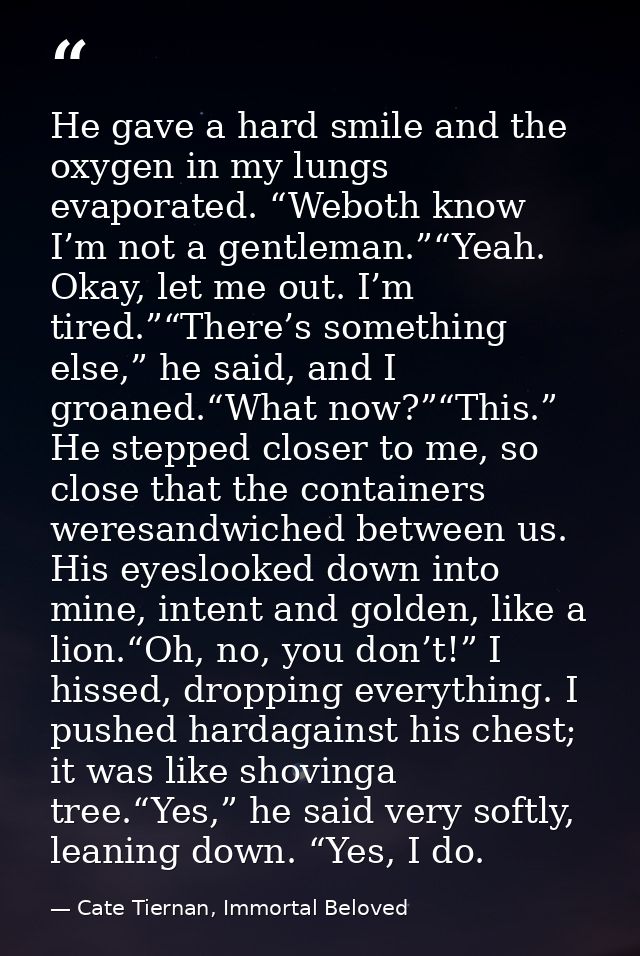 He gave a hard smile and the oxygen in my lungs evaporated. “Weboth know I’m not a gentleman.”“Yeah. Okay, let me out. I — Cate Tiernan, Immortal Beloved