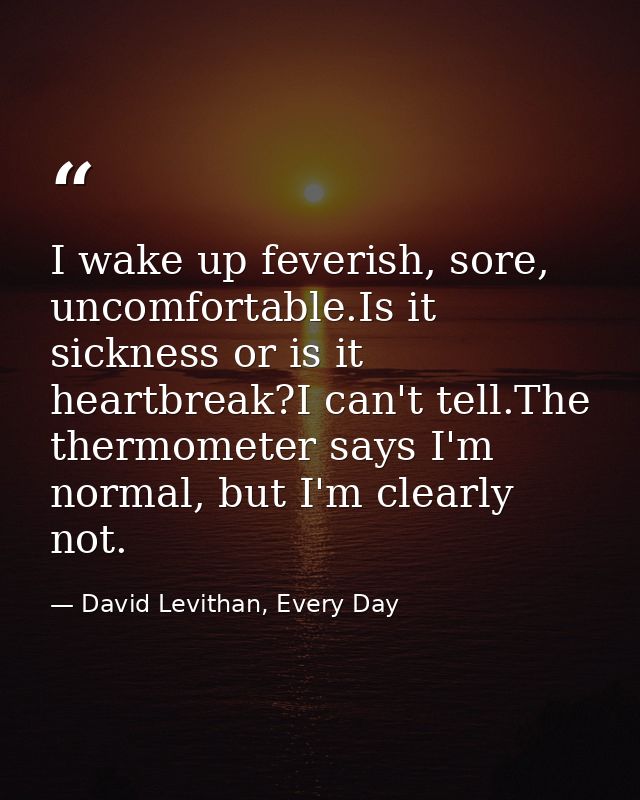 I wake up feverish, sore, uncomfortable.Is it sickness or is it heartbreak?I can't tell.The thermometer says I'm normal, — David Levithan, Every Day