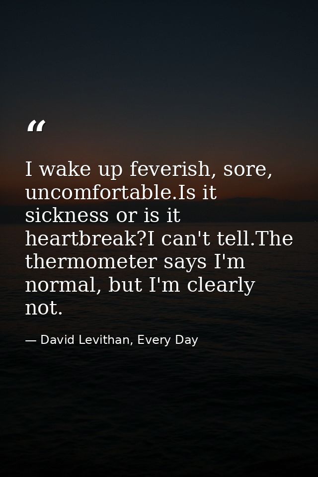 I wake up feverish, sore, uncomfortable.Is it sickness or is it heartbreak?I can't tell.The thermometer says I'm normal, — David Levithan, Every Day