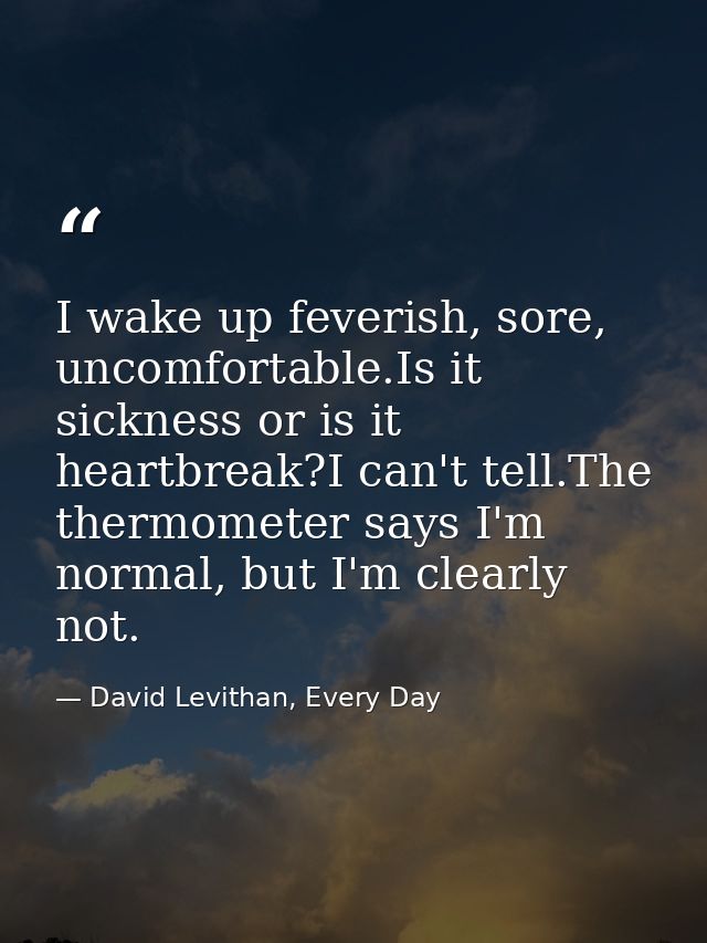 I wake up feverish, sore, uncomfortable.Is it sickness or is it heartbreak?I can't tell.The thermometer says I'm normal, — David Levithan, Every Day