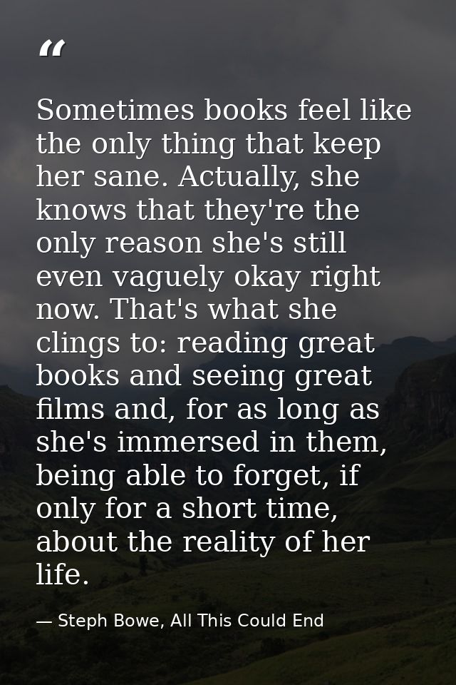 Sometimes books feel like the only thing that keep her sane. Actually, she knows that they're the only reason she's stil — Steph Bowe, All This Could End