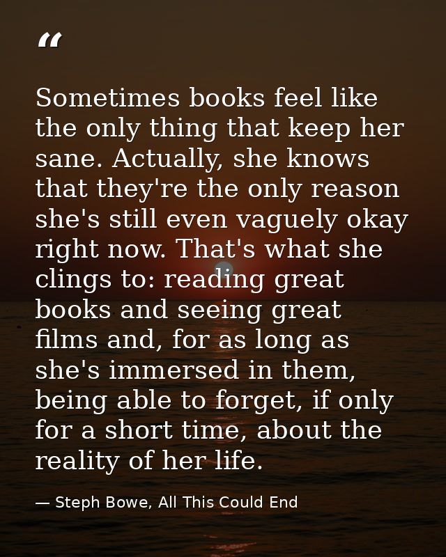 Sometimes books feel like the only thing that keep her sane. Actually, she knows that they're the only reason she's stil — Steph Bowe, All This Could End