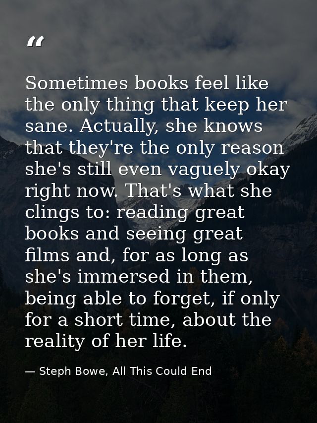 Sometimes books feel like the only thing that keep her sane. Actually, she knows that they're the only reason she's stil — Steph Bowe, All This Could End